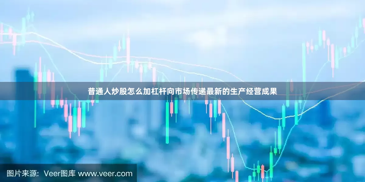 普通人炒股怎么加杠杆向市场传递最新的生产经营成果