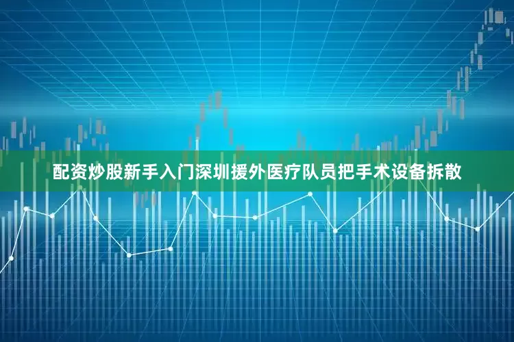 配资炒股新手入门深圳援外医疗队员把手术设备拆散