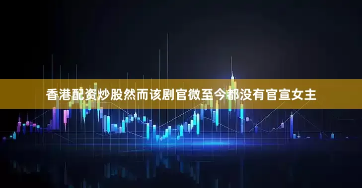 香港配资炒股然而该剧官微至今都没有官宣女主