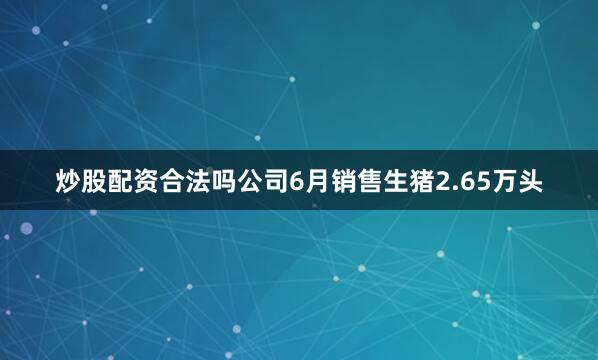 炒股配资合法吗公司6月销售生猪2.65万头