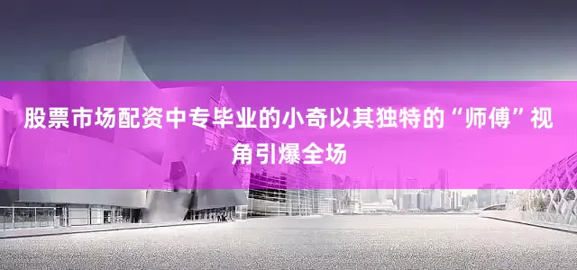 股票市场配资中专毕业的小奇以其独特的“师傅”视角引爆全场