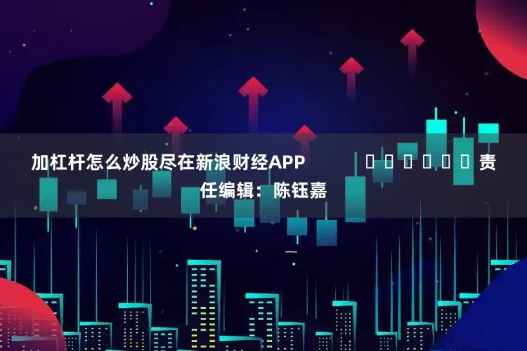 加杠杆怎么炒股尽在新浪财经APP            						责任编辑：陈钰嘉