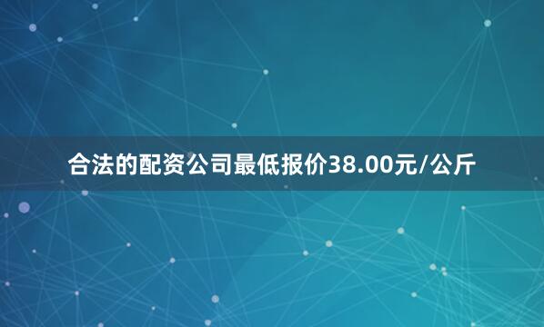 合法的配资公司最低报价38.00元/公斤
