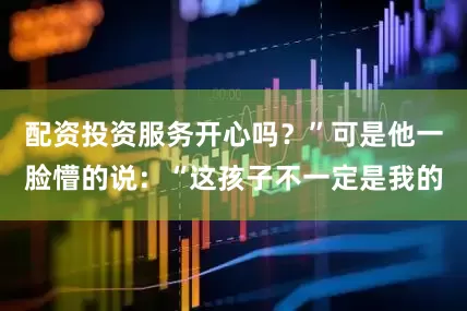 配资投资服务开心吗?”可是他一脸懵的说:“这孩子不一定是我的