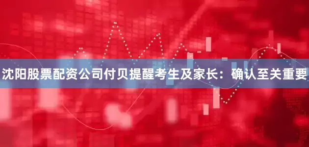 沈阳股票配资公司付贝提醒考生及家长：确认至关重要