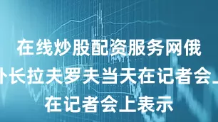 在线炒股配资服务网俄罗斯外长拉夫罗夫当天在记者会上表示