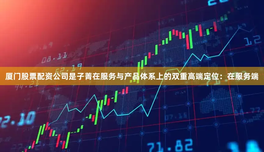 厦门股票配资公司是子菁在服务与产品体系上的双重高端定位：在服务端