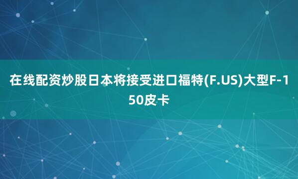 在线配资炒股日本将接受进口福特(F.US)大型F-150皮卡