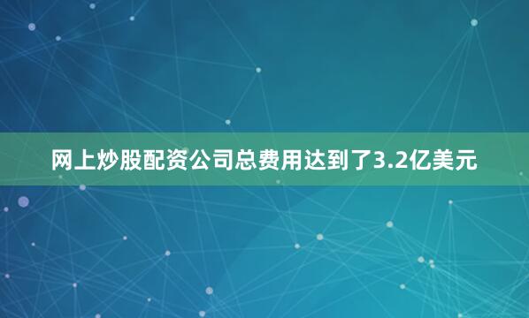 网上炒股配资公司总费用达到了3.2亿美元
