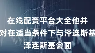 在线配资平台大全他并不反对在适当条件下与泽连斯基会面