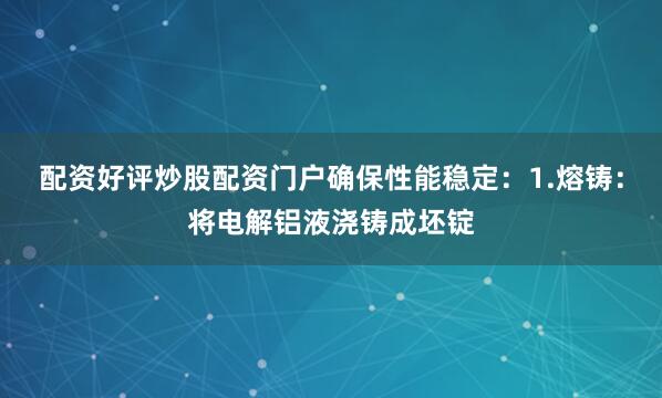 配资好评炒股配资门户确保性能稳定：1.熔铸：将电解铝液浇铸成坯锭