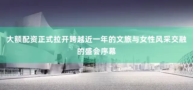 大额配资正式拉开跨越近一年的文旅与女性风采交融的盛会序幕