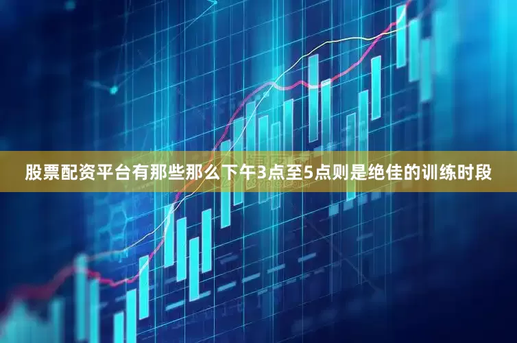 股票配资平台有那些那么下午3点至5点则是绝佳的训练时段