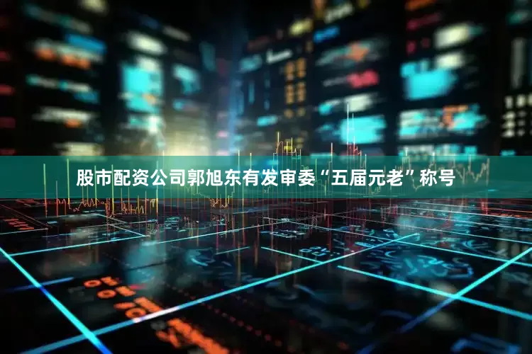股市配资公司郭旭东有发审委“五届元老”称号